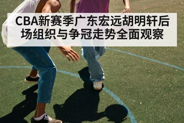 CBA新赛季广东宏远胡明轩后场组织与争冠走势全面观察 | pg